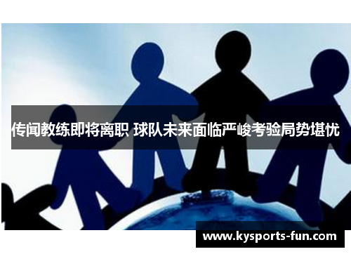 传闻教练即将离职 球队未来面临严峻考验局势堪忧