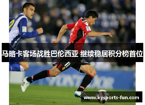 马略卡客场战胜巴伦西亚 继续稳居积分榜首位