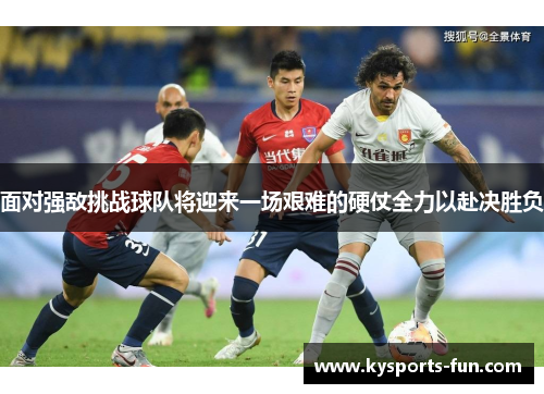 面对强敌挑战球队将迎来一场艰难的硬仗全力以赴决胜负